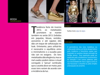 MODA
tons metalizados




                   T
                                                        REFERÊNCIA
                         endência forte do inverno
                         2012,     os    metalizados        Saiba mais aqui e aqui.
                         prometem       se   manter
                   também no verão 2013. Exibidos
                   em jaquetas, blusas, vestidos,
                   acessórios e até sapatos eles        OPORTUNIDADE
                   dão um toque de sofisticação no
                   look. Entretanto, para utilizá-los       A persistência dos tons metálicos no
                   é necessário o equilíbrio entre          verão pode indicar um forte desejo lúdico
                   o minimalismo e a ousadia para           pelo moderno e futurístico, quase que
                                                            inspirado no saudoso desejo animado da
                   não cair no exagero. Os tons             família Jetson. Essa aspiração pode ser
                   metalizados dão elegância, mas se        explicada pelo imediatismo característico
                   mal usados podem deixa o visual          da Geração Y. Em outras palavras, pela
                                                            sua necessidade de viver o agora como se
                   carregado e “perua”. Lembrado            não houvesse o amanhã ou pela simples
                   que a cautela deve ser maior, pois       antecipação do amanhã.
                   esses tons variam de acordo com
                   a incidência da luz.
 