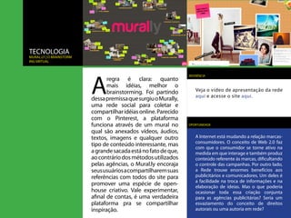 TECNOLOGIA
Mural.ly | O brainstorm
ing virtual




                          A
                                                                  REFERÊNCIA
                                regra é clara: quanto
                                mais idéias, melhor o
                                brainstorming. Foi partindo           Veja o vídeo de apresentação da rede
                                                                      aqui e acesse o site aqui .
                          dessa premissa que surgiu o
                          Murally, uma rede social para
                          coletar e compartilhar idéias
                          online. Parecido com o Pinterest,
                          a plataforma funciona através de        OPORTUNIDADE

                          um mural no qual são anexados
                          vídeos, áudios, textos, imagens e          A Internet está mudando a relação marcas-
                                                                     consumidores. O conceito de Web 2.0 faz
                          qualquer outro tipo de conteúdo            com que o consumidor se torne ativo na
                          interessante, mas a grande sacada          medida em que interage e também produz
                          está no fato de que, ao contrário dos      conteúdo referente às marcas, dificultando
                          métodos utilizados pelas agências,         o controle das campanhas. Por outro lado,
                          o Mural.ly encoraja seus usuários          a Rede trouxe enormes benefícios aos
                          a compartilharem suas referências          publicitários e comunicadores. Um deles é
                                                                     a facilidade na troca de informações e na
                          com todos do site para promover            elaboração de ideias. Mas o que poderia
                          uma espécie de open-house criativo.        ocasionar toda essa criação conjunta
                          Vale experimentar, afinal de contas,       para as agências publicitárias? Seria um
                          é uma verdadeira plataforma pra se         esvaziamento do conceito de direitos
                          compartilhar inspiração.                   autorais ou uma autoria em rede?
 