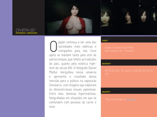 DIVIRTA-SE!
EXPOSIÇÃO | SIMULACRO




                        O
                                                                  ONDE?
                                Japão continua a ser uma das
                                sociedades mais exóticas e          Espaço Cultural Sérgio Porto
                                instigantes para nós. Esse          Rua Humaitá, 163 - Humaitá
                        apelo se mantém tanto pela arte de
                        outros tempos, que reflete as tradições
                        do país, quanto pela estética high-       QUANDO?

                        tech do século XXI. O fotógrafo Daniel
                                                                    Até 10 de julho. De quarta a domingo, das 14h às
                        Mattar mergulhou nesse universo             22h.
                        e apresenta o resultado dessa
                        imersão para o público na exposição
                        Simulacro, com imagens que exploram
                        as idiossincrasias visuais japonesas.
                                                                  QUANTO?
                        Entre elas, bonecas hiperrealistas,
                        fotografadas em situações em que se          Mais informações no Facebook.
                        confundem com pessoas de carne e
                        osso.
 