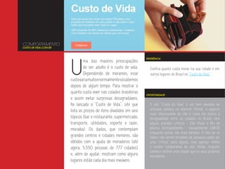 COMPORTAMENTO
CUSTO DE VIDA.COM.BR




                       U
                                                                    REFERÊNCIA
                               ma das maiores preocupações
                               de ser adulto é o custo de vida.       Confira quanto custa morar na sua cidade e em
                               Dependendo de moramos, esse            outros lugares do Brasil no “Custo de Vida”.
                       custo varia muito e normalmente só sabemos
                       depois de algum tempo. Para mostrar o
                       quanto custa viver nas cidades brasileiras
                                                                    OPORTUNIDADE
                       e assim evitar surpresas desagradáveis,
                       foi lançado o “Custo de Vida”, site que        O site “Custo de Vida” é um bom exemplo de
                       lista os preços de itens divididos em seis     utilidade pública na internet. Porém, o aspecto
                                                                      mais interessante do site é como ele ilustra a
                       tópicos (bar e restaurante, supermercado,      desigualdade entre as cidades no Brasil, com
                       transporte, utilidades, esporte e lazer,       alguns grandes centros - São Paulo e Rio de
                       moradia). Os dados, que contemplam             Janeiro, principalmente - inviavelmente CAROS
                                                                      enquanto outras são mais baratas. O fato de os
                       grandes centros e cidades menores, são         dados não serem oriundos de pesquisa pode ser
                       obtidos com a ajuda de moradores (até          uma “crítica” para alguns, mas apenas reflete
                       agora, 5.550 pessoas de 777 cidades)           o caráter colaborativo do site. Afinal, ninguém
                                                                      conhece melhor uma cidade que os seus próprios
                       e, além de ajudar, mostram como alguns         moradores.
                       lugares estão cada dia mais inviáveis.
 