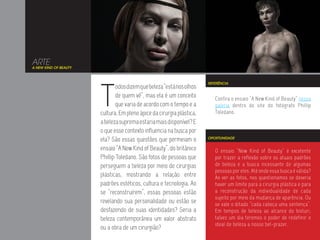 ARTE
A NEW KIND OF BEAUTY




                       T
                                                                       REFERÊNCIA
                               odos dizem que beleza “está nos olhos
                               de quem vê”, mas ela é um conceito         Confira o ensaio “A New Kind of Beauty” nessa
                               que varia de acordo com o tempo e a        galeria dentro do site do fotógrafo Phillip
                       cultura. Em pleno ápice da cirurgia plástica,      Toledano.
                       a beleza suprema estaria mais disponível? E
                       o que esse contexto influencia na busca por
                       ela? São essas questões que permeiam o          OPORTUNIDADE


                       ensaio “A New Kind of Beauty”, do britânico        O ensaio “New Kind of Beauty” é excelente
                       Phillip Toledano. São fotos de pessoas que         por trazer a reflexão sobre os atuais padrões
                       perseguem a beleza por meio de cirurgias           de beleza e a busca incessante de algumas
                                                                          pessoas por eles. Até onde essa busca é válida?
                       plásticas, mostrando a relação entre               Ao ver as fotos, nos questionamos se deveria
                       padrões estéticos, cultura e tecnologia. Ao        haver um limite para a cirurgia plástica e para
                       se “reconstruírem”, essas pessoas estão            a reconstrução da individualidade de cada
                                                                          sujeito por meio da mudança de aparência. Ou
                       revelando sua personalidade ou estão se            se vale o ditado “cada cabeça uma sentença”.
                       desfazendo de suas identidades? Seria a            Em tempos de beleza ao alcance do bisturi,
                       beleza contemporânea um valor abstrato             talvez um dia teremos o poder de redefinir o
                                                                          ideal de beleza a nosso bel-prazer.
                       ou a obra de um cirurgião?
 