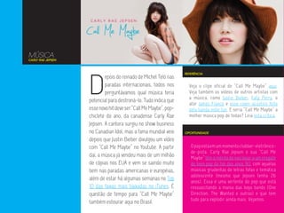 MÚSICA
CARLY RAE JEPSEN




                   D
                                                                  REFERÊNCIA
                           epois do reinado de Michel Teló nas
                           paradas internacionais, todos nos        Veja o clipe oficial de “Call Me Maybe” aqui.
                           perguntávamos qual música teria          Veja também os vídeos de outros artistas com
                                                                    a música, como Justin Bieber, Katy Perry, o
                   potencial para destroná-lo. Tudo indica que
                                                                    ator James Franco e esse cover acústico feito
                   esse novo hit deve ser “Call Me Maybe”, pop-     pela banda indie fun. E seria “Call Me Maybe” a
                   chiclete do ano, da canadense Carly Rae          melhor música pop de todas? Leia esta crítica.
                   Jepsen. A cantora surgiu no show business
                   no Canadian Idol, mas a fama mundial veio      OPORTUNIDADE

                   depois que Justin Bieber divulgou um vídeo
                   com “Call Me Maybe” no Youtube. A partir          O pop está em um momento clubber-eletrônico-
                                                                     de-pista. Carly Rae Jepsen e sua “Call Me
                   daí, a música já vendeu mais de um milhão         Maybe” têm o mérito de nos levar a um resgate
                   de cópias nos EUA e vem se saindo muito           do teen pop do fim dos anos 90, com aquelas
                   bem nas paradas americanas e européias,           músicas grudentas de letras fofas e temática
                                                                     adolescente (mesmo que Jepsen tenha 26
                   além de estar há algumas semanas no Top           anos). Essa é uma vertente do pop que está
                   10 das faixas mais baixadas no iTunes. É          ressuscitando a mania das boys bands (One
                   questão de tempo para “Call Me Maybe”             Direction, The Wanted e outras) e que tem
                                                                     tudo para explodir ainda mais. Vejamos.
                   também estourar aqui no Brasil.
 