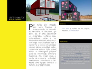 SUSTENT LIDADE
       ABI
Bota no Container




                    P
                                                               REFERÊNCIA
                          or muitos anos utilizados
                          com única finalidade de
                                                                  Saiba mais e conheça um dos projetos
                          armazenamento no transporte             premiados, o Casa Container.
                    de mercadoria, os containers, que
                    depois de 10 anos costumavam
                    ser descartados, ganharam novas
                    funcionalidades graças a sua
                    durabilidade, mobilidade, abundância e
                                                               OPORTUNIDADE
                    baixo preço. A idéia, que não é nova, de
                    transformar a “caixinha” em um espaço        Usar containers e carcaças de transportes é uma
                    habitável ganhou visibilidade após o         ótima alternativa para marcas que procuram
                    tsunami que abalou o Japão, quando           alcançar uma imagem sustentável com baixo
                    milhões de desabrigados passaram             custo. Devido a sua versalidade, as possibilidades
                    a usá-los como moradia temporária.           são diversas: desde shoppings feitos com
                    Atualmente, eles viraram moda no             containers a cabines de ônibus transformadas
                                                                 em escritórios ou estações de trabalho; passando
                    mundo da construção sustentável,
                                                                 por prédios inteiros, torres de radar e galerias
                    servindo como casas inovadoras e até         de arte. São construções inovadoras e modernas
                    mesmo como espaços comerciais e              que aproveitam materiais já descartados.
                    inúmeros projetos premiados.
 