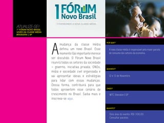ATUALIZE-SE!
1º Fórum Novo Brasil:
Vozes da Classe Média
Brasileira | SP




                        A
                                                                POR QUE?
                              mudança da classe média
                              definiu um novo Brasil. Esse        A nova classe média é responsável pela maior parcela
                              momento tão importante merece       de consumo dos setores da economia.
                        ser discutido. O Fórum Novo Brasil
                        reunirá todos os setores da sociedade
                        – governo, iniciativa privada, ONGs,    QUANDO?
                        mídia e sociedade civil organizada e
                        vai apresentar ideias e estratégias       12 e 13 de Novembro
                        para lidar com essas mudanças.
                        Dessa forma, contribuirá para que
                        todos aproveitem esse cenário de        ONDE?


                        crescimento no Brasil. Saiba mais e       WTC Sheraton | SP
                        inscreva-se aqui.

                                                                QUANTO?


                                                                  Dois dias do evento: R$ 1.100,00.
                                                                  Consultar pacotes.
 