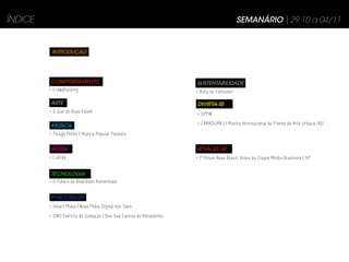 ÍNDICE                                                                                     SEMANÁRIO | 29.10 a 04/11


          INTRODUÇÃO




         COMPORTAMENTO                                               SUSTENTABILIDADE
         > Crowdfunding                                              > Bota no Container

         ARTE                                                         DIVIRTA-SE
         > O Que as Ruas Falam                                       > SPFW

         MÚSICA                                                      > CARADURA | I Mostra Internacional de Filmes de Arte Urbana (RJ)

         > Thiago Pethit | Música Popular Paulista


         MODA                                                        ATUALIZE-SE
         > Listras                                                   > 1º Fórum Novo Brasil: Vozes da Classe Média Brasileira | SP


         TECNOLOGIA
         > O Futuro da Realidade Aumentada


         PUBLICIDADE
         > Smart Mídia | Nova Mídia Digital nos Taxis
         > ONG Exército de Salvação | Doe Sua Camisa do Ronaldinho
 