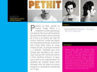 MÚSICA
Thiago Pethit | Música
Popular Paulista




                         P
                                                                   REFERÊNCIA
                                equeno no nome, grande na
                                música, Thiago Pethit é o            Assista ao vídeo de “Nightwalker”, “Pas de Deux”,
                                compositor e cantor paulista que     “Não Se Vá” e saiba mais.
                         com apenas três meses do lançamento
                         de seu primeiro álbum atraiu a atenção
                         da crítica e do público que foge da
                         música comercial, caindo nas graças
                         dos formadores de opinião. Suas letras
                         sem firulas falam sobre as coisas         OPORTUNIDADE

                         simples da vida, as relações humanas
                         e o cotidiano, mantendo uma certa            Marcelo Jeneci, Tulipa Ruiz, Curumin, Thiago
                                                                      Pethit, Tatá Aeroplano, Tiê, Léo Cavalcanti, Anelis
                         atração pela decadência das coisas.          Assumpção… a lista é grande. São esses jovens
                         Suas músicas têm referências nobres          que, a partir de São Paulo, seguram o pique da
                                                                      produção musical brasileira. Seus hits tocam nas
                         e forte influência francesa. O rapaz,        rádios, os discos recebem elogios, e alguns já
                         que já está no seu segundo álbum, foi        fazem turnês internacionais. São todos da mesma
                                                                      turma e falam a mesma língua. É impossível falar
                         apontado por Caetano Veloso como             de um deles sem falar dos demais. São chamados
                         destaque entre os nomes da música            de Novos Paulistas porque um produtor, que juntou
                                                                      vários deles no mesmo palco, precisava batizar o
                         brasileira e é atualmente considerado        projeto. Foi mais ou menos assim que surgiu os
                         um “It boy”.                                 Novos Baianos. Será uma nova geração?
 
