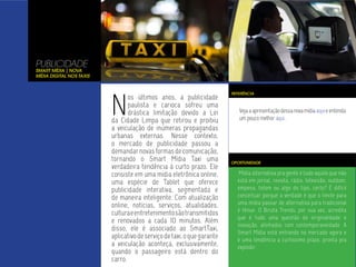 PUBLICIDADE
Smart Mídia | Nova
Mídia Digital nos Taxis




                          N
                                                                         REFERÊNCIA
                                 os últimos anos, a publicidade
                                 paulista e carioca sofreu uma
                                 drástica limitação devido a Lei            Veja a apresentação dessa nova mídia aqui e entenda
                          da Cidade Limpa que retirou e proibiu             um pouco melhor aqui.
                          a veiculação de inúmeras propagandas
                          urbanas externas. Nesse contexto,
                          o mercado de publicidade passou a
                          demandar novas formas de comunicação,
                          tornando o Smart Mídia Taxi uma                OPORTUNIDADE
                          verdadeira tendência à curto prazo. Ele
                          consiste em uma mídia eletrônica online,          Mídia alternativa pra gente é tudo aquilo que não
                          uma espécie de Tablet que oferece                está em jornal, revista, rádio, televisão, outdoor,
                          publicidade interativa, segmentada e             empena, totem ou algo do tipo, certo? É difícil
                          de maneira inteligente. Com atualização          conceituar porque a verdade é que o limite para
                          online, notícias, serviços, atualidades,         uma mídia passar de alternativa para tradicional
                                                                           é tênue. O Biruta Trends, por sua vez, acredita
                          cultura e entretenimento são transmitidos
                                                                           que é tudo uma questão de originalidade e
                          e renovados a cada 10 minutos. Além
                                                                           inovação, alinhados com contemporaneidade. A
                          disso, ele é associado ao SmartTaxi,             Smart Mídia está entrando no mercado agora e
                          aplicativo de serviço de taxi, o que garante     é uma tendência a curtíssimo prazo, pronta pra
                          a veiculação aconteça, exclusivamente,           explodir.
                          quando o passageiro está dentro do
                          carro.
 