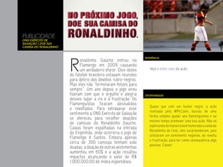 PUBLICIDADE
ONG Exército de
Salvação | Doe Sua
Camisa do Ronaldinho




                       R
                                                                 REFERÊNCIA
                             onaldinho Gaúcho entrou no
                             Flamengo em 2009 causando
                             um verdadeiro ofuror. Dois ídolos      Veja o vídeo case da ação.
                       do futebol brasileiro estavam reunidos
                       para delírio dos devotos rubro-negros.
                       Mas eles não “terminaram felizes para
                       sempre”. Um ano depois o jogo virou
                       fizeram com que o orgulho e alegria       OPORTUNIDADE
                       desses lugar a ira e a frustração. Os
                       Flamenguistas ficaram desiludidos
                                                                    Quase que com um humor negro, a ação
                       e revoltados. Para extravasar esse
                                                                    realizada pela WMcCann, buscou de uma
                       sentimento a ONG Exercito de Salvação
                                                                    forma simples ajudar aos flamenguistas e ao
                       se ofereceu para recolher doações
                                                                    mesmo tempo promover uma boa ação. Não só
                       de camisas do Ronaldinho Gaucho.
                                                                    explorando de maneira bem humorada a saída de
                       Caixas foram espalhadas na entrada
                                                                    Ronaldinho do time, eles surpreenderam, pois
                       do Engenhão, onde ocorreria o jogo de
                                                                    utilizaram um sentimento negativo, de revolta
                       Flamengo X Santos. Embora apenas
                                                                    e frustração, para ter como conseqüência algo
                       cerca de 300 camisas tenham sido
                                                                    positivo. Clever!
                       doadas, a doação de outras vestimentas
                       aumentou em 60% e a ação resultou
                       impactos alcançando o valor de R$
                       1.000.000,00 de mídia espontânea.
 