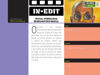 DIVIRTA-SE!
CINEMA | IN-EDIT BRASIL (SP)




                               O
                                                                           ONDE?
                                       In-Edit    é     um      festival
                                       internacional de documentários        Em todos esses locais.
                                       musicais criado há 9 anos em
                               Barcelona. Em sua terceira edição no
                               Brasil, o In-Edit oferece ao público
                               a chance de conferir filmes que
                               normalmente não figuram no circuito         QUANDO?

                               comercial, reunindo amantes da música
                                                                             Até 10 de junho. Confira a programação.
                               e do cinema em um festival diferente
                               de todos os que já existem no nosso
                               calendário cultural. Se você é cinéfilo e
                               não pode viver sem música, não perca
                               o In-Edit.                                  QUANTO?



                                                                              Grátis.
 