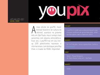 ATUALIZE-SE!
FESTIVAL | YOUPIX




                    A
                                                              POR QUE?
                          nova edição do youPIX, maior
                          festival brasileiro de cultura de     O youPIX é O LUGAR onde a cultura de internet e suas
                          internet, acontece no próximo         principais tendências são apresentados pelos nomes
                                                                que mais agitam a web e a fazem ser como é.
                    mês em São Paulo, mas é sempre bom
                    avisarmos com alguma antecedência.
                                                              QUANDO?
                    Esse ano, o youPIX traz em seu line-
                    up 200 palestrantes nacionais e             De 3 a 5 de julho , terça a quinta-feira. Confira a
                    internacionais, com destaque para Ray       programação.
                    Chan, o criador do 9GAG. Imperdível.
                                                              ONDE?


                                                                Bienal - Parque Ibirapuera.
                                                                Av. Pedro Álvares Cabral, s/n – São Paulo.


                                                              QUANTO?



                                                                Grátis
 