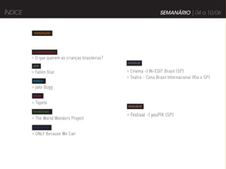 ÍNDICE                                                               SEMANÁRIO | 04 a 10/06


          INTRODUÇÃO




         COMPORTAMENTO

         > O que querem as crianças brasileiras?
                                                   DIVIRTA-SE
         ARTE

         > Fallen Star                             > Cinema -| IN-EDIT Brasil (SP)
                                                   > Teatro - Cena Brasil Internacional (Rio e SP)
         MÚSICA

         > Jake Bugg
         MODA


         > Topete
                                                   ATUALIZE-SE

         TECNOLOGIA
                                                   > Festival -| youPIX (SP)
         > The World Wonders Project
         PUBLICIDADE

         > ONLY Because We Can
 