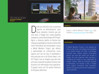 TECNOLOGIA
THE WORLD WONDERS
PROJECT




                    D
                                                                      REFERÊNCIA
                             esde que descobriu que as pessoas
                             “querem se teletransportar” para            Explore o World Wonders Project aqui. Veja
                             locais distantes (mesmo que por             também o vídeo demonstrativo do projeto.
                    uma tela), o Google tem criado produtos
                    inovadores, como o Street View e o Art Project.
                    Agora, a empresa aposta no fascínio das
                                                                      OPORTUNIDADE
                    relíquias arqueológicas e locais reconhecidos
                    como Patrimônios da Humanidade e lança
                                                                         O World Wonders Project é um exemplo de
                    o World Wonders Project, que oferece                 como a arte torna a tecnologia mais amigável
                    a oportunidade de conhecermos esses                  e, ao mesmo tempo, de como a tecnologia
                    lugares sem sair de casa. A usabilidade é            contribui para realizar sonhos. Arriscamos
                                                                         pensar que uma das razões que tornam o
                    bem parecida com a do Street View e a do             Google uma das empresas mais queridas e
                    Art Project, mas as imagens aqui são mais            inovadoras do mundo é a sua capacidade de
                    precisas e é possível visualizar os locais mais      realizar sonhos. Além de conectar pessoas
                                                                         à informação e de facilitar a vida, o Google
                    de perto e ter informações mais específicas.         torna viagens caríssimas mais acessíveis,
                    O projeto conta com 132 pontos históricos            mesmo que apenas pela tela do computador e
                    de 18 países diferentes.                             não fisicamente.
 
