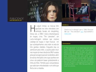 PUBLICIDADE
ONLY BECAUSE WE CAN




                      H
                                                                     REFERÊNCIA
                               á algum tempo, as marcas têm
                               apostado nos sites interativos com       Divirta-se (e interaja) com o “ONLY Because
                               conteúdo focado em storytelling.         We Can - The Liberation” aqui. Veja também o
                      Dessa vez, a ONLY, marca dinamarquesa             vídeo case.
                      de roupas, criou “The Liberation”, um
                      curta-metragem estiloso que mistura
                      catálogo de roupas e clipe musical, em
                                                                     OPORTUNIDADE
                      que acompanhamos uma noite na vida de
                      três garotas rebeldes. Enquanto elas se          O “The Liberation” é um vídeo legal por conter
                      aventuram pela noite, a usuária pode clicar      vários elementos e valores que conquistam o
                      nas roupas da nova coleção da ONLY usadas        público-alvo da marca, formado por garotas
                                                                       adolescentes. A interatividade é fundamental
                      pelas personagens para ver os detalhes, além     para consumidoras com esse perfil, que já
                      de outras interações com o que acontece em       nasceram inseridas no mundo digital. Associada
                      cena e de poderem baixar gratuitamente a         ao branded content que leva uma atmosfera
                                                                       bem cool ao filme e, consequentemente à última
                      trilha do filme. Perfeito para consumidoras      coleção da ONLY, o site “ONLY Because We Can”
                      que valorizam interatividade e um estilo que     é um tiro certeiro.
                      flerta com a rebeldia.
 