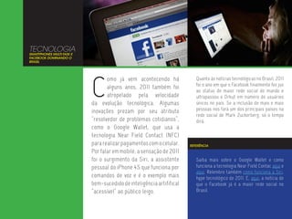 TECNOLOGIA
SMARTPHONES MULTI-TASK E
FACEBOOK DOMINANDO O
BRASIL




                           C
                                  omo já vem acontecendo há              Quanto às notícias tecnológicas no Brasil, 2011
                                                                         foi o ano em que o Facebook finalmente fez jus
                                  alguns anos, 2011 também foi
                                                                         ao status de maior rede social do mundo e
                                  atropelado pela velocidade             ultrapassou o Orkut em número de usuários
                           da evolução tecnológica. Algumas              únicos no país. Se a inclusão de mais e mais
                           inovações prezam por seu atributo             pessoas nos fará um dos principais países na
                                                                         rede social de Mark Zuckerberg, só o tempo
                           “resolvedor de problemas cotidianos”,         dirá.
                           como o Google Wallet, que usa a
                           tecnologia Near Field Contact (NFC)
                           para realizar pagamentos com o celular.    REFERÊNCIA

                           Por falar em mobile, a sensação de 2011
                           foi o surgimento da Siri, a assistente        Saiba mais sobre o Google Wallet e como
                           pessoal do iPhone 4S que funciona por         funciona a tecnologia Near Field Contac aqui e
                                                                         aqui. Relembre também como funciona a Siri,
                           comandos de voz e é o exemplo mais            hype tecnológico de 2011. E, aqui, a notícia de
                           bem-sucedido de inteligência artififical      que o Facebook já é a maior rede social no
                           “acessível” ao público leigo.                 Brasil.
 