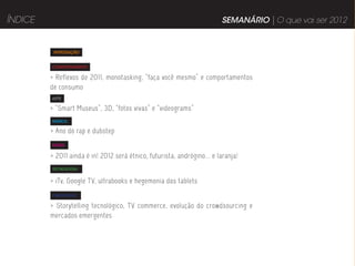 ÍNDICE                                                                    SEMANÁRIO | O que vai ser 2012


          INTRODUÇÃO


         COMPORTAMENTO

         > Reflexos de 2011, monotasking, “faça você mesmo” e comportamentos
         de consumo
         ARTE

         > “Smart Museus”, 3D, “fotos vivas” e “videograms”
         MÚSICA

         > Ano do rap e dubstep
         MODA


         > 2011 ainda é in! 2012 será étnico, futurista, andrógino... e laranja!
         TECNOLOGIA


         > iTv, Google TV, ultrabooks e hegemonia dos tablets
         PUBLICIDADE

         > Storytelling tecnológico, TV commerce, evolução do crowdsourcing e
         mercados emergentes
 