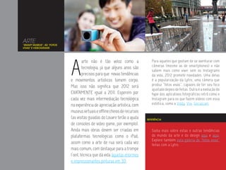 ARTE
“SMART MUSEUS”, 3D, “FOTOS
VIVAS” E VIDEOGRAMS




                             A
                                      arte não é tão veloz como a              Para aqueles que gostam de se aventurar com
                                                                               câmeras (mesmo as de smartphones) e não
                                      tecnologia, já que alguns anos são
                                                                               sabem mais como viver sem os Instagrams
                                      precisos para que novas tendências       da vida, 2012 promete novidades. Uma delas
                             e movimentos artísticos tomem corpo.              é a popularização da Lytro, uma câmera que
                             Mas isso não significa que 2012 será              produz “fotos vivas”, capazes de ter seu foco
                                                                               ajustado depois de feitas. Outra é a evolução do
                             EXATAMENTE igual a 2011. Esperem por              hype dos aplicativos fotográficos retrô como o
                             cada vez mais intermediação tecnológica           Instagram para os que fazem vídeos com essa
                             na experiência de apreciação artística, com       estética, como o Viddy, Vlix, Socialcam.

                             museus virtuais e offline cheios de recursos
                             (as visitas guiadas do Louvre terão a ajuda    REFERÊNCIA
                             de consoles de video game, por exemplo).
                             Ainda mais obras devem ser criadas em             Saiba mais sobre estas e outras tendências
                             plataformas tecnológicas como o iPad,             do mundo da arte e do design aqui e aqui.
                                                                               Explore também esta galeria de “fotos vivas”
                             assim como a arte de rua será cada vez            feitas com a Lytro.
                             mais comum, com destaque para a trompe
                             l’oeil, técnica que dá vida àquelas enormes
                             e impressionantes pinturas em 3D.
 