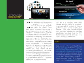 TECNOLOGIA
ITV, GOOGLE TV, ULTRABOOKS E
HEGEMONIA DOS TABLETS




                               C
                                       omo a tencologia deve se comportar      Sim, mas e as inovações? Ainda sobre
                                                                               gadgets, analistas apontam os “ultrabooks”,
                                       em 2012? Veremos uma revolução
                                                                               uma nova geração de notebooks de altíssima
                                       nos moldes dos tablets? Outra           performance, como a nova sensação. Já os
                               rede social finalmente desbancará o             netbooks... Esses devem ser engolidos pela
                               Facebook? Vamos com calma! Algumas              febre dos tablets, que oferecerão ainda mais
                                                                               possibilidades interativas. E por fim, 2012
                               novidades estão previstas para 2012, sim,       também verá o nascimento do Windows 8 e o
                               mas muitas tecnologias já existentes vão        avanço da computação em nuvem.
                               se consolidar. É o caso dos smartphones
                               e dos tablets, que estarão mais acessíveis   REFERÊNCIA

                               a mais consumidores. O 3D (sem óculos)
                               também será mais massificado. A guerra          Saiba mais sobre a iTV, o Google TV e o Windows
                               de 2012 entre Apple e Google não será           8 aqui, aqui e aqui. Os ultrabooks - que irão
                                                                               incluir tecnologia semelhante à do Kinect - são
                               no campo dos smartphones, mas das TVs           o destaque da CES (Consumer Electronic Show),
                               inteligentes: lançarão a iTV e a Google TV      a maior feira de tecnologia do mundo. Confira
                               (em parceria com a LG), respectivamente.        outras previsões em outros setores tecnológicos
                                                                               aqui. E, se você for muito curioso e não aguentar
                               A aposta para as novas TVs é a sincronia        esperar, pode saber o que a IBM previu para
                               com outros dispositivos móveis.                 daqui a cinco anos nesta matéria (em inglês).
 