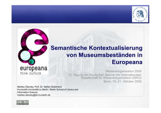 Semantische Kontextualisierung
von Museumsbeständen in
Marlies Olensky, Prof. Dr. Stefan Gradmann
Humboldt-Universität zu Berlin / Berlin School of Library and
Information Science
marlies.olensky@ibi.hu-berlin.de
von Museumsbeständen in
Europeana
Wissensorganisation 2009
12. Tagung der Deutschen Sektion der Internationalen
Gesellschaft für Wissensorganisation (ISKO)
Bonn, 19.-21. Oktober 2009
 