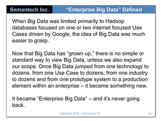 “Enterprise Big Data” Defined
When Big Data was limited primarily to Hadoop
databases focused on one or two internet focused Use
Cases driven by Google, the idea of Big Data was much
easier to grasp.
Now that Big Data has “grown up,” there is no simple or
standard way to view Big Data, unless we also expand
our scope. Once Big Data jumped from one technology to
dozens, from one Use Case to dozens, from one industry
to dozens and from one prototype system to a production
element within an enterprise – it became something new.
It became “Enterprise Big Data” – and it’s never going
back.
Copyright 2014 – Semantech Inc.

10

 