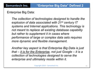 “Enterprise Big Data” Defined 2
Enterprise Big Data:
The collection of technologies designed to handle the
explosion of data associated with 21st century IT
systems and Internet applications. This technology is
not meant to replace all existing database capability
but rather to supplement it in cases where
performance of large or complex data sets requires
more dynamic and flexible management.
Another key aspect is that Enterprise Big Data is just
that – it is for the Enterprise, not just Google – it is a
collection of technologies designed to serve the
enterprise and ultimately reside within it.
Copyright 2014 – Semantech Inc.

11

 