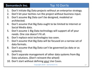 Top 10 Don’ts
1. Don’t initiate Big Data projects without an enterprise strategy.
2. Don’t let your techies run the project without business input.
3. Don’t assume Big Data can’t be designed, modeled or
architected.
4. Don’t assume that Big Data ought to be limited to Internet or
Social Media data.
5. Don’t assume 1 Big Data technology will support all of your
needs. One size doesn’t fit all.
6. Don’t replace exist technologies too soon.
7. Don’t assume that Big Data will be focused on a narrow set of
data formats.
8. Don’t assume that Big Data can’t be governed (as data or as
systems).
9. Don’t separate management of other data systems from Big
Data solutions. (Don’t reinvent the wheel)
10. Don’t start without defining your Use Cases.
Copyright 2014 – Semantech Inc.

17

 