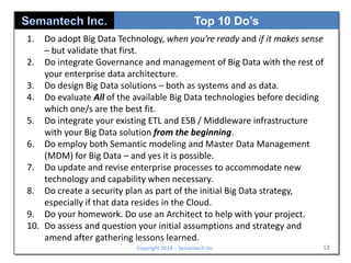 Top 10 Do’s
1.

Do adopt Big Data Technology, when you’re ready and if it makes sense
– but validate that first.
2. Do integrate Governance and management of Big Data with the rest of
your enterprise data architecture.
3. Do design Big Data solutions – both as systems and as data.
4. Do evaluate All of the available Big Data technologies before deciding
which one/s are the best fit.
5. Do integrate your existing ETL and ESB / Middleware infrastructure
with your Big Data solution from the beginning.
6. Do employ both Semantic modeling and Master Data Management
(MDM) for Big Data – and yes it is possible.
7. Do update and revise enterprise processes to accommodate new
technology and capability when necessary.
8. Do create a security plan as part of the initial Big Data strategy,
especially if that data resides in the Cloud.
9. Do your homework. Do use an Architect to help with your project.
10. Do assess and question your initial assumptions and strategy and
amend after gathering lessons learned.
Copyright 2014 – Semantech Inc.

18

 