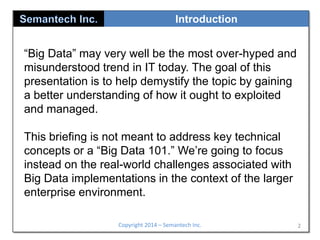 Introduction

“Big Data” may very well be the most over-hyped and
misunderstood trend in IT today. The goal of this
presentation is to help demystify the topic by gaining
a better understanding of how it ought to exploited
and managed.
This briefing is not meant to address key technical
concepts or a “Big Data 101.” We’re going to focus
instead on the real-world challenges associated with
Big Data implementations in the context of the larger
enterprise environment.
Copyright 2014 – Semantech Inc.

2

 