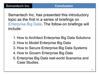 Conclusion

Semantech Inc. has presented this introductory
topic as the first in a series of briefings on
Enterprise Big Data. The follow-on briefings will
include:
1. How to Architect Enterprise Big Data Solutions
2. How to Model Enterprise Big Data
3. How to Secure Enterprise Big Data Systems
4. How to Govern Enterprise Big Data
5. Enterprise Big Data real-world Scenarios and
Case Studies.
23

 