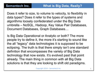 What is Big Data, Really?
Does it refer to size, to volume to velocity, to flexibility in
data types? Does it refer to the types of systems and
algorithms loosely confederated under the Big Data
umbrella – NoSQL, Hadoop, Key Value Pair Databases,
Document Databases, Graph Databases…

Is Big Data Operational or Analytic or both? The more
people try to define it, the more it’s starting to sound like
the all “legacy” data technologies it is supposed to be
eclipsing. The truth is that there simply isn’t one standard
definition that encompasses the variety of Big Data
technology that now exists. It’s evolved past that point
already. The main thing in common with all Big Data
solutions is that they are looking to shift old paradigms.
Copyright 2014 – Semantech Inc.

5

 