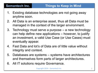 Things to Keep in Mind
1. Existing database technologies are not going away
anytime soon.
2. All Data is an enterprise asset, thus all Data must be
managed in the context of the larger environment.
3. Technology must serve a purpose – a new technology
can help define new applications – however, to justify
an investment, a valid Use Case (or Use Cases) must
eventually appear.
4. Fast Data and lot’s of Data are of little value without
integrity and context.
5. Databases are systems – systems have architectures
and themselves form parts of larger architectures.
6. All IT solutions require Governance.
Copyright 2014 – Semantech Inc.

7

 