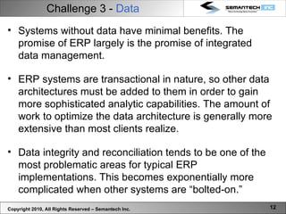 Challenge 3 -  Data Copyright 2010, All Rights Reserved – Semantech Inc. Systems without data have minimal benefits. The promise of ERP largely is the promise of integrated data management. ERP systems are transactional in nature, so other data architectures must be added to them in order to gain more sophisticated analytic capabilities. The amount of work to optimize the data architecture is generally more extensive than most clients realize. Data integrity and reconciliation tends to be one of the most problematic areas for typical ERP implementations. This becomes exponentially more complicated when other systems are “bolted-on.”  