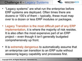 Challenge 4 –  Legacy Systems Copyright 2010, All Rights Reserved – Semantech Inc. “ Legacy systems” are what run the enterprise before ERP systems are deployed. Often times there are dozens or 100’s of them – typically, these must map over to a dozen or less ERP modules or packages.  Legacy Transition is the most difficult part of any ERP implementation , it is where the majority of risk resides. It is also often the most expensive part of an ERP project – even though it isn’t generally budgeted comprehensively up front.  It is  extremely dangerous  to automatically assume that an enterprise can transition to an ERP suite without assessing legacy capability and processes first.  