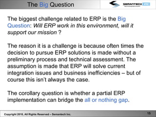 The  Big  Question Copyright 2010, All Rights Reserved – Semantech Inc. The biggest challenge related to ERP is the  Big Question :  Will ERP work in this environment, will it support our mission  ? The reason it is a challenge is because often times the decision to pursue ERP solutions is made without a preliminary process and technical assessment. The assumption is made that ERP will solve current integration issues and business inefficiencies – but of course this isn’t always the case.  The corollary question is whether a partial ERP implementation can bridge the  all or nothing gap .  