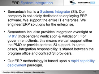 ERP  System Integration Semantech Inc. is a  Systems Integrator  (SI). Our company is not solely dedicated to deploying ERP software. We support the entire IT enterprise. We engineer ERP solutions for the enterprise. Semantech Inc. also provides integration oversight or  IV &V  [Independent Verification & Validation]. For government clients, this means we can support either the PMO or provide contract SI support. In some cases, Integration responsibility is shared between the program office and contract SI providers.  Our ERP methodology is based upon a  rapid capability deployment  paradigm.  Copyright 2010, All Rights Reserved – Semantech Inc. 