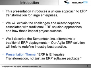 Introduction This presentation introduces a unique approach to ERP transformation for large enterprises.  We will explain the challenges and misconceptions associated with traditional ERP solution approaches and how those impact project success.  We’ll describe the Semantech Inc. alternative to traditional ERP deployments – Our Agile ERP solution will help to redefine industry best practice.  Presentation Theme : “ERP is Enterprise Transformation, not just an ERP software package.” Copyright 2010, All Rights Reserved – Semantech Inc. 