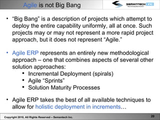 Agile  is not Big Bang “ Big Bang” is a description of projects which attempt to deploy the entire capability uniformly, all at once. Such projects may or may not represent a more rapid project approach, but it does not represent “Agile.” Agile ERP  represents an entirely new methodological approach – one that combines aspects of several other solution approaches: Incremental Deployment (spirals) Agile “Sprints” Solution Maturity Processes  Agile ERP takes the best of all available techniques to allow for  holistic deployment in increments … Copyright 2010, All Rights Reserved – Semantech Inc. 