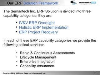 Our ERP  Solution Framework Copyright 2010, All Rights Reserved – Semantech Inc. Rapid & Continuous Assessments Lifecycle Management Enterprise Integration Capability Assurance The Semantech Inc. ERP Solution is divided into three capability categories, they are: IV&V ERP Oversight Holistic ERP Implementation ERP Project Recovery In each of these ERP capability categories we provide the following critical services: 
