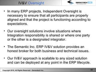 Copyright 2010, All Rights Reserved – Semantech Inc. IV&V  Oversight In many ERP projects, Independent Oversight is necessary to ensure that all participants are properly aligned and that the project is functioning according to expectations. Our oversight solutions involve situations where Integration responsibility is shared or where one party or the other is a designated integrator. The Semantic Inc. ERP IV&V solution provides an honest broker for both business and technical issues.  Our IV&V approach is scalable to any sized solution and can be deployed at any point in the ERP lifecycle. 