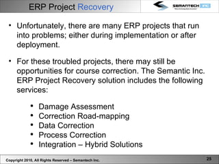 ERP Project  Recovery Unfortunately, there are many ERP projects that run into problems; either during implementation or after deployment.  For these troubled projects, there may still be opportunities for course correction. The Semantic Inc. ERP Project Recovery solution includes the following services: Damage Assessment Correction Road-mapping Data Correction Process Correction Integration – Hybrid Solutions  Copyright 2010, All Rights Reserved – Semantech Inc. 