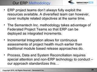 Copyright 2010, All Rights Reserved – Semantech Inc. Our ERP  Methodology ERP project teams don’t always fully exploit the resources available. A diversified team can however, cover multiple related objectives at the same time. The Semantech Inc. methodology takes advantage of Federated Project Teams so that ERP can be deployed as integrated increments.  Incremental Integration allows for continuous assessments of project health much earlier than traditional module based release approaches do.  Process, Data and System Reconciliation requires special attention and non-ERP technology to conduct – our approach standardizes this… 