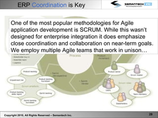 Copyright 2010, All Rights Reserved – Semantech Inc. One of the most popular methodologies for Agile application development is SCRUM. While this wasn’t designed for enterprise integration it does emphasize close coordination and collaboration on near-term goals. We employ multiple Agile teams that work in unison… ERP  Coordination  is Key 
