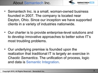 About  Semantech  Inc. Copyright 2010, All Rights Reserved – Semantech Inc. Semantech Inc. is a small, woman-owned business founded in 2007. The company is located near Dayton, Ohio. Since our inception we have supported clients in a variety of industries nationwide.  Our charter is to provide enterprise-level solutions and to develop innovative approaches to better solve IT’s most troubling problems.  Our underlying premise is founded upon the realization that traditional IT is largely an exercise in  Chaotic Semantics . The unification of process, logic and data is  Semantic Integration .  