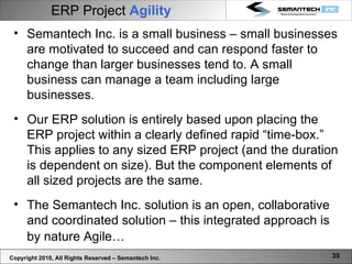 ERP Project   Agility   Copyright 2010, All Rights Reserved – Semantech Inc. Semantech Inc. is a small business – small businesses are motivated to succeed and can respond faster to change than larger businesses tend to. A small business can manage a team including large businesses.  Our ERP solution is entirely based upon placing the ERP project within a clearly defined rapid “time-box.” This applies to any sized ERP project (and the duration is dependent on size). But the component elements of all sized projects are the same. The Semantech Inc. solution is an open, collaborative and coordinated solution – this integrated approach is by nature Agile…   