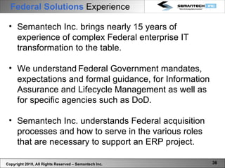 Federal Solutions  Experience   Semantech Inc. brings nearly 15 years of experience of complex Federal enterprise IT transformation to the table. We understand   Federal Government mandates, expectations and formal guidance, for Information Assurance and Lifecycle Management as well as for specific agencies such as DoD. Semantech Inc. understands Federal acquisition processes and how to serve in the various roles that are necessary to support an ERP project.  Copyright 2010, All Rights Reserved – Semantech Inc. 