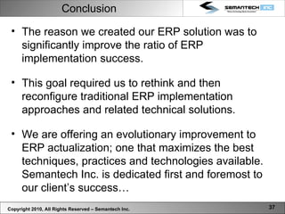 Conclusion Copyright 2010, All Rights Reserved – Semantech Inc. The reason we created our ERP solution was to significantly improve the ratio of ERP implementation success.  This goal required us to rethink and then reconfigure traditional ERP implementation approaches and related technical solutions.  We are offering an evolutionary improvement to ERP actualization; one that maximizes the best techniques, practices and technologies available. Semantech Inc. is dedicated first and foremost to our client’s success… 