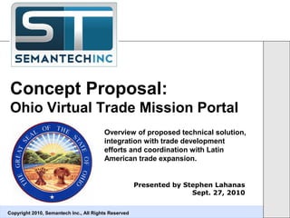 Concept Proposal:
Ohio Virtual Trade Mission Portal
Copyright 2010, Semantech Inc., All Rights Reserved
Presented by Stephen Lahanas
Sept. 27, 2010
Overview of proposed technical solution,
integration with trade development
efforts and coordination with Latin
American trade expansion.
 