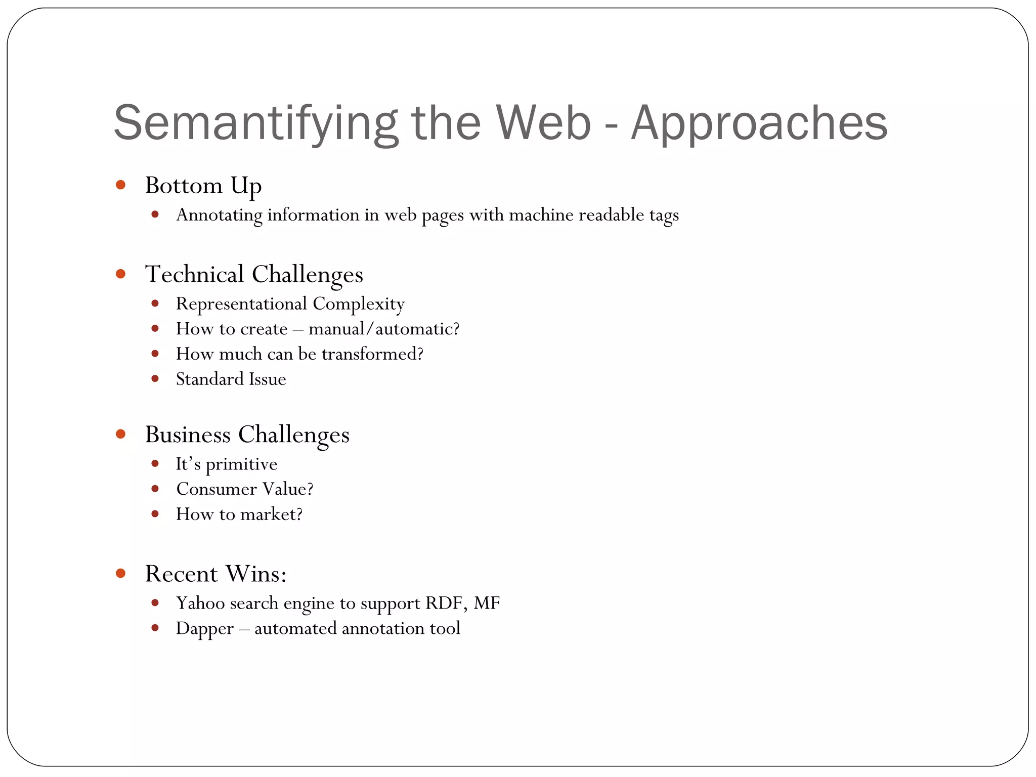 Semantifying the Web - Approaches Bottom Up Annotating information in web pages with machine readable tags Technical Challenges Representational Complexity How to create – manual/automatic? How much can be transformed? Standard Issue Business Challenges It’s primitive Consumer Value? How to market? Recent Wins: Yahoo search engine to support RDF, MF Dapper – automated annotation tool 
