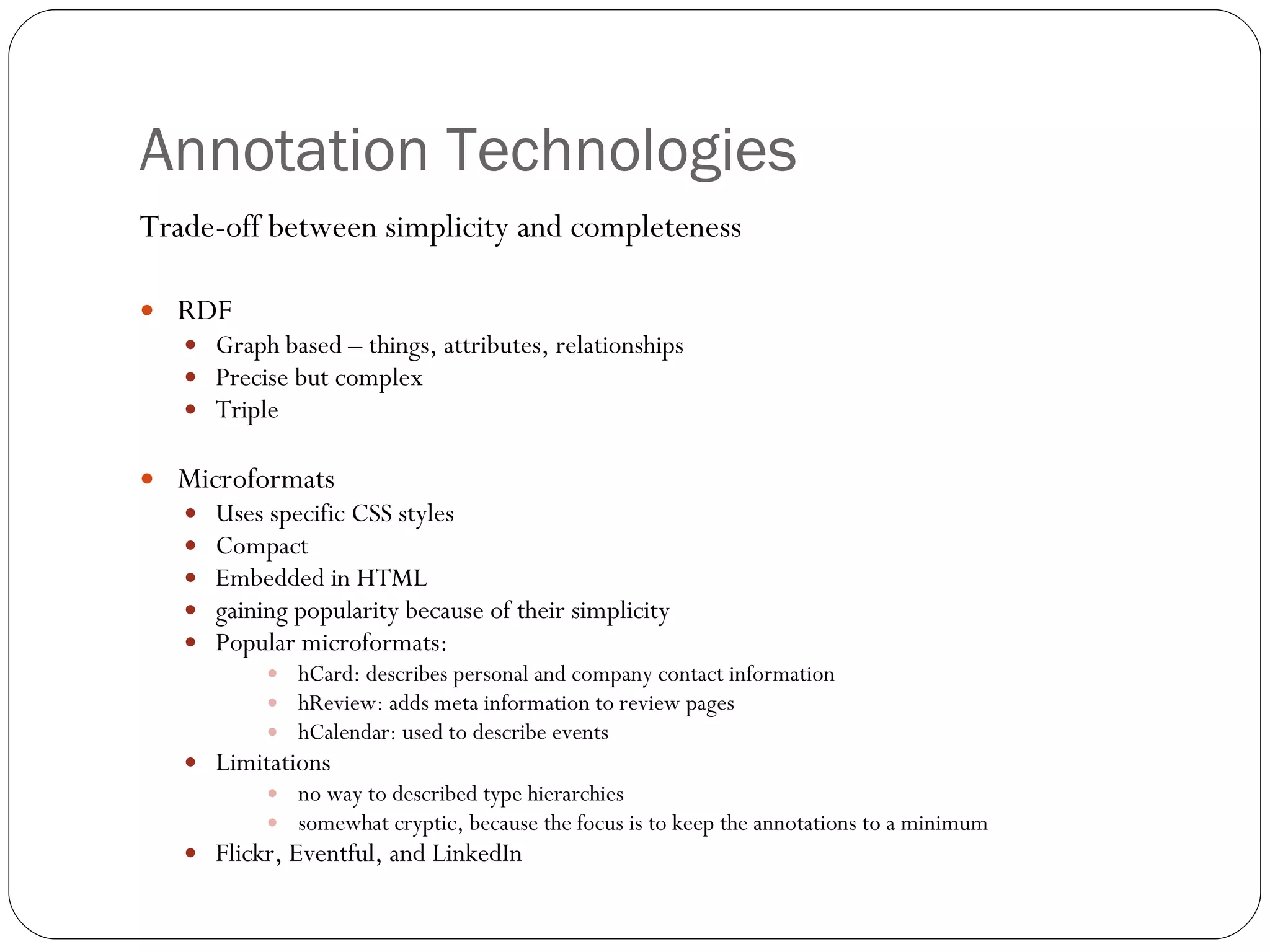 Annotation Technologies  Trade-off between simplicity and completeness RDF Graph based – things, attributes, relationships Precise but complex Triple Microformats Uses specific CSS styles Compact Embedded in HTML gaining popularity because of their simplicity Popular microformats: hCard: describes personal and company contact information hReview: adds meta information to review pages hCalendar: used to describe events Limitations no way to described type hierarchies somewhat cryptic, because the focus is to keep the annotations to a minimum Flickr, Eventful, and LinkedIn 