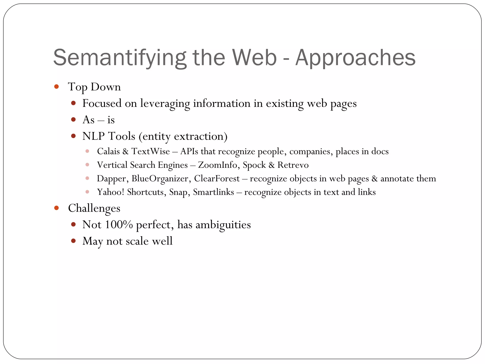 Semantifying the Web - Approaches Top Down Focused on leveraging information in existing web pages As – is NLP Tools (entity extraction) Calais & TextWise – APIs that recognize people, companies, places in docs Vertical Search Engines – ZoomInfo, Spock & Retrevo Dapper, BlueOrganizer, ClearForest – recognize objects in web pages & annotate them Yahoo! Shortcuts, Snap, Smartlinks – recognize objects in text and links Challenges Not 100% perfect, has ambiguities May not scale well 