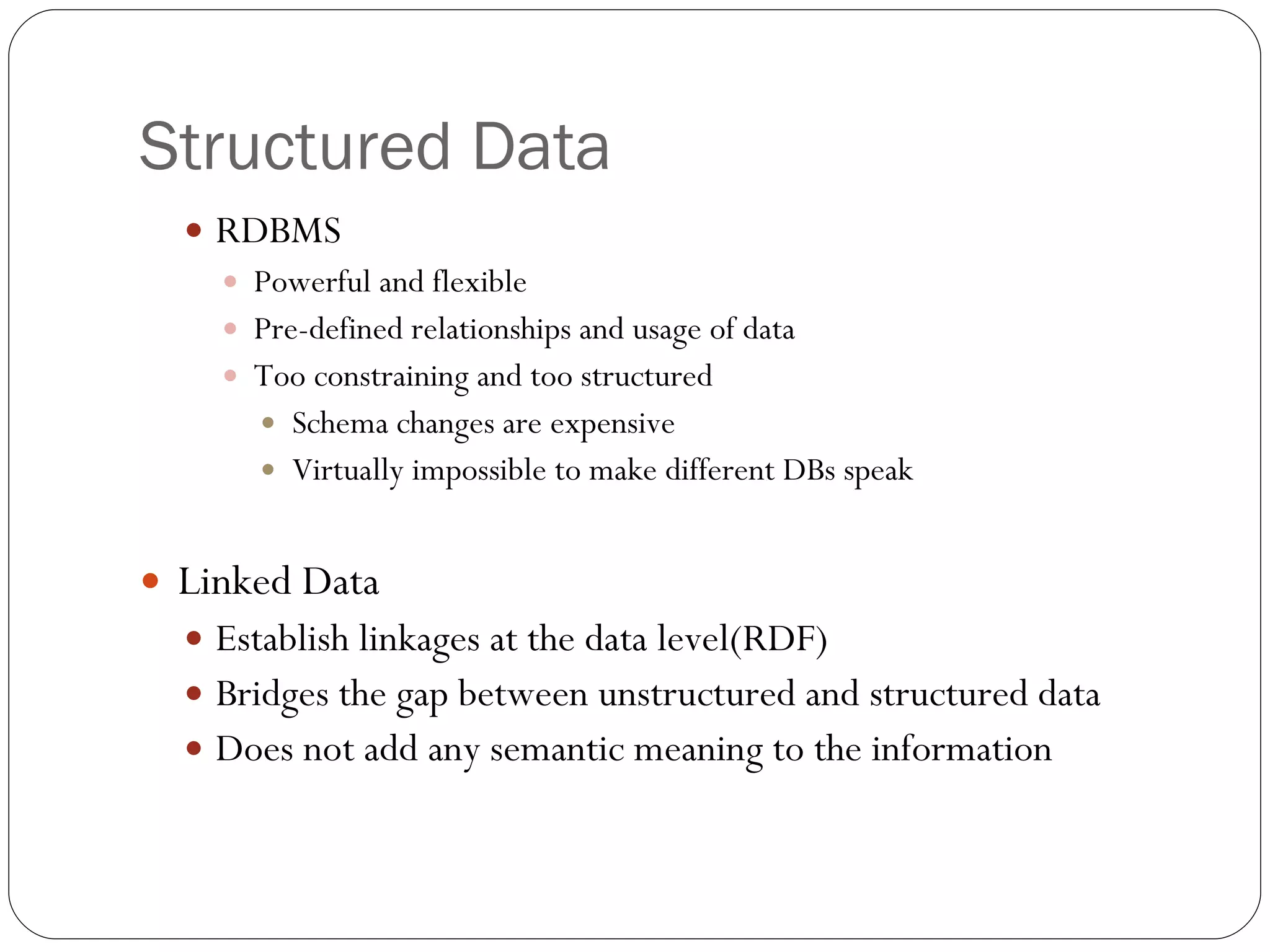 Structured Data RDBMS Powerful and flexible Pre-defined relationships and usage of data Too constraining and too structured Schema changes are expensive Virtually impossible to make different DBs speak Linked Data Establish linkages at the data level(RDF) Bridges the gap between unstructured and structured data Does not add any semantic meaning to the information 